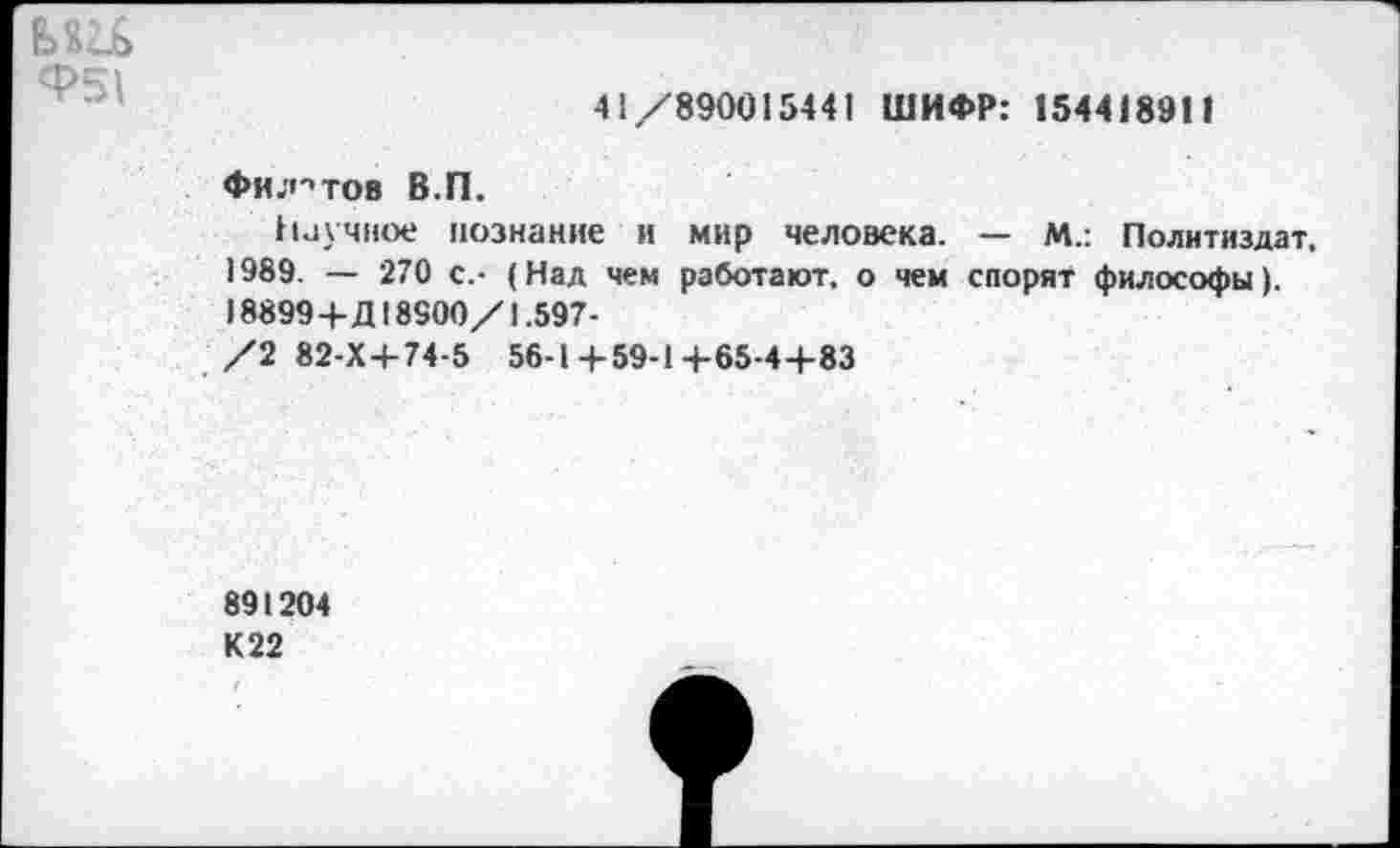 ﻿ми Ф51
41/890015441 ШИФР: 154418911
Филатов В.П.
Научное познание и мир человека. — М.: Политиздат, 1989. — 270 с.- (Над чем работают, о чем спорят философы). 18899+Д18900/1.597-
/2 82-Х+74-5 56-1+59-1+65-44-83
891204 К 22